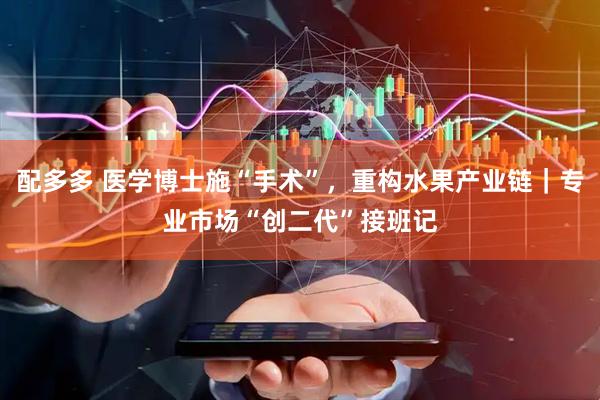 配多多 医学博士施“手术”，重构水果产业链｜专业市场“创二代”接班记