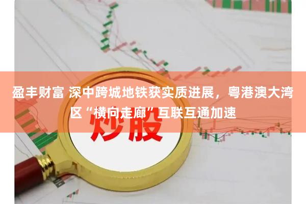 盈丰财富 深中跨城地铁获实质进展，粤港澳大湾区“横向走廊”互联互通加速