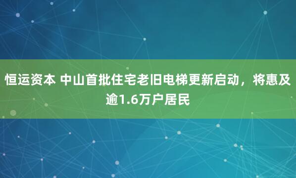 恒运资本 中山首批住宅老旧电梯更新启动，将惠及逾1.6万户居民