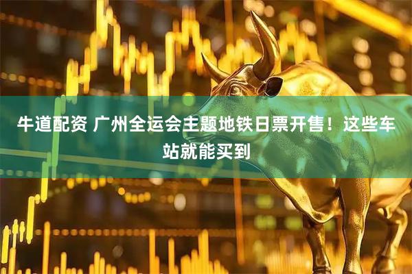 牛道配资 广州全运会主题地铁日票开售！这些车站就能买到
