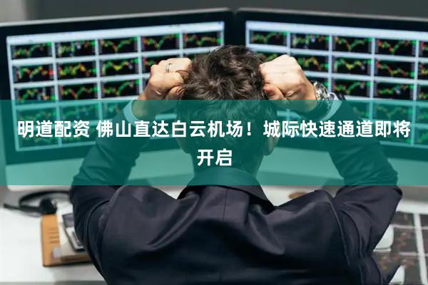 明道配资 佛山直达白云机场！城际快速通道即将开启