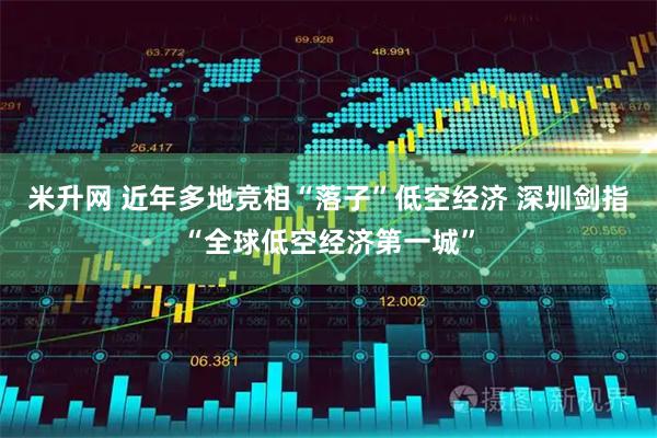 米升网 近年多地竞相“落子”低空经济 深圳剑指“全球低空经济第一城”