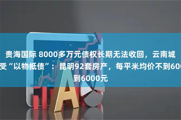 贵海国际 8000多万元债权长期无法收回，云南城投接受“以物抵债”：昆明92套房产，每平米均价不到6000元