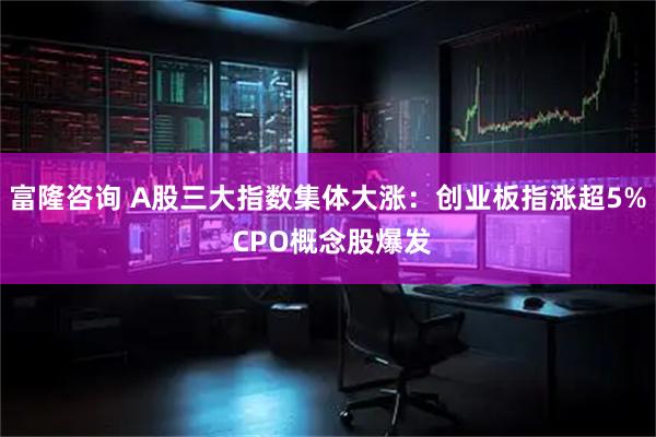 富隆咨询 A股三大指数集体大涨：创业板指涨超5% CPO概念股爆发