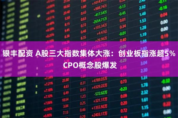 银丰配资 A股三大指数集体大涨：创业板指涨超5% CPO概念股爆发