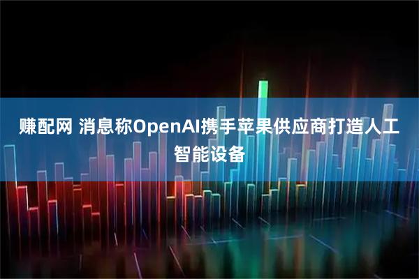 赚配网 消息称OpenAI携手苹果供应商打造人工智能设备