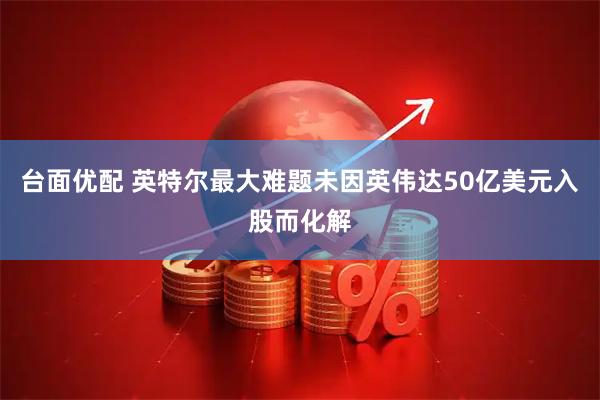 台面优配 英特尔最大难题未因英伟达50亿美元入股而化解