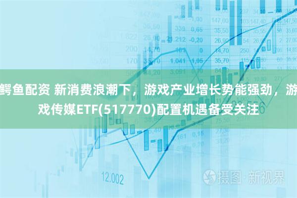 鳄鱼配资 新消费浪潮下，游戏产业增长势能强劲，游戏传媒ETF(517770)配置机遇备受关注