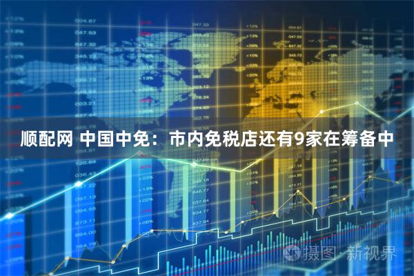 顺配网 中国中免：市内免税店还有9家在筹备中