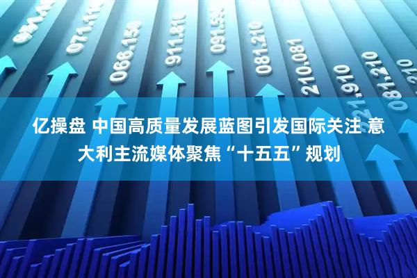 亿操盘 中国高质量发展蓝图引发国际关注 意大利主流媒体聚焦“十五五”规划
