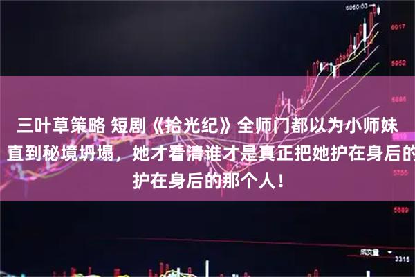 三叶草策略 短剧《拾光纪》全师门都以为小师妹是团宠，直到秘境坍塌，她才看清谁才是真正把她护在身后的那个人！