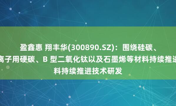 盈鑫惠 翔丰华(300890.SZ)：围绕硅碳、硅氧、钠离子用硬碳、B 型二氧化钛以及石墨烯等材料持续推进技术研发