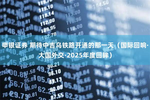 申银证券 期待中吉乌铁路开通的那一天（国际回响·大国外交·2025年度回眸）