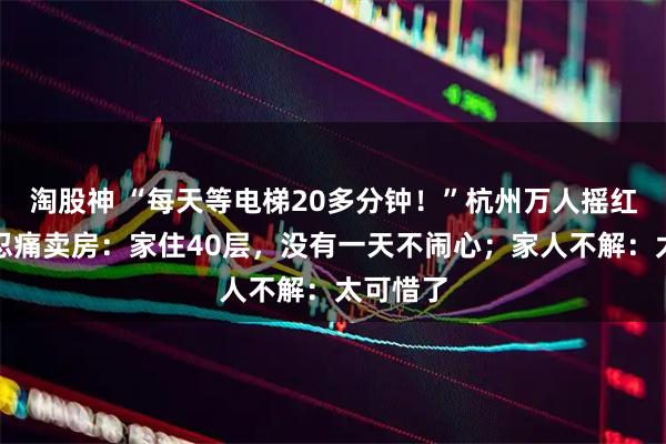 淘股神 “每天等电梯20多分钟！”杭州万人摇红盘业主忍痛卖房：家住40层，没有一天不闹心；家人不解：太可惜了