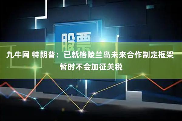 九牛网 特朗普：已就格陵兰岛未来合作制定框架 暂时不会加征关税
