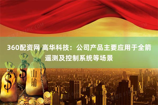 360配资网 高华科技：公司产品主要应用于全箭遥测及控制系统等场景