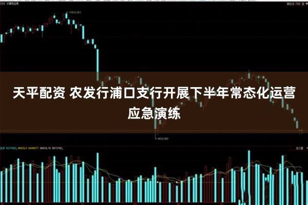 天平配资 农发行浦口支行开展下半年常态化运营应急演练