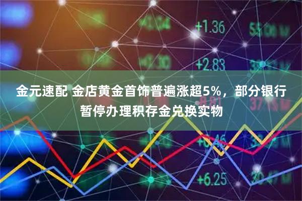 金元速配 金店黄金首饰普遍涨超5%，部分银行暂停办理积存金兑换实物