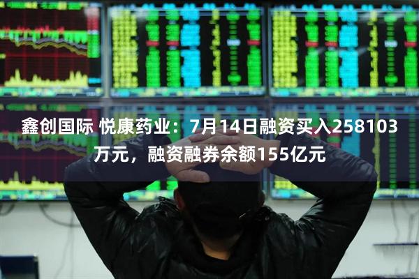 鑫创国际 悦康药业：7月14日融资买入258103万元，融资融券余额155亿元