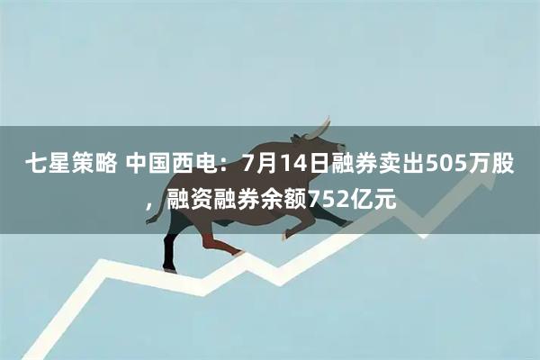 七星策略 中国西电：7月14日融券卖出505万股，融资融券余额752亿元
