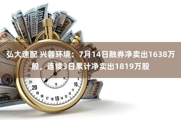 弘大速配 兴蓉环境：7月14日融券净卖出1638万股，连续3日累计净卖出1819万股