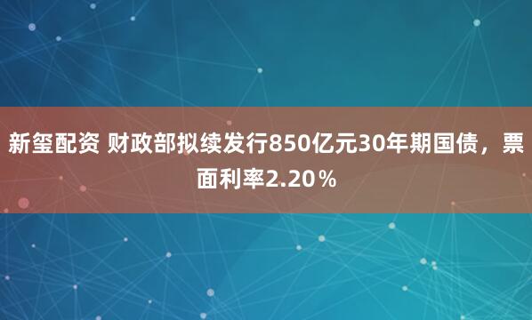 新玺配资 财政部拟续发行850亿元30年期国债，票面利率2.20％